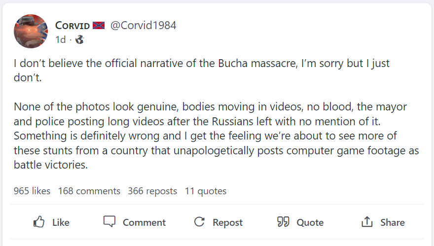 Gab post from user Corvid84 that says "I don’t believe the official narrative of the Bucha massacre, I’m sorry but I just don’t.  None of the photos look genuine, bodies moving in videos, no blood, the mayor and police posting long videos after the Russians left with no mention of it. Something is definitely wrong and I get the feeling we’re about to see more of these stunts from a country that unapologetically posts computer game footage as battle victories.'