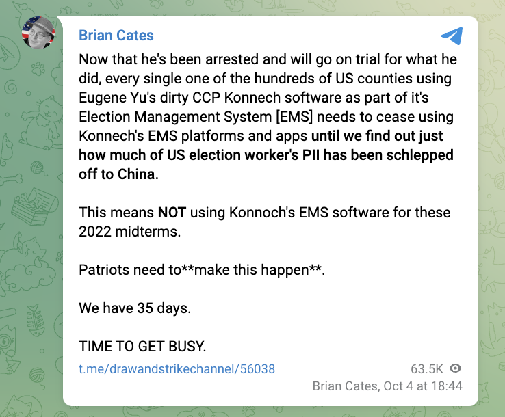 "Now that he's been arrested and will go on trial for what he did, every single one of the hundreds of US counties using Eugene Yu's dirty CCP Konnech software as part of it's Election Management System [EMS] needs to cease using Konnech's EMS platforms and apps until we find out just how much of US election worker's PII has been schlepped off to China.  This means NOT using Konnoch's EMS software for these 2022 midterms.  Patriots need to**make this happen**.  We have 35 days.  TIME TO GET BUSY."