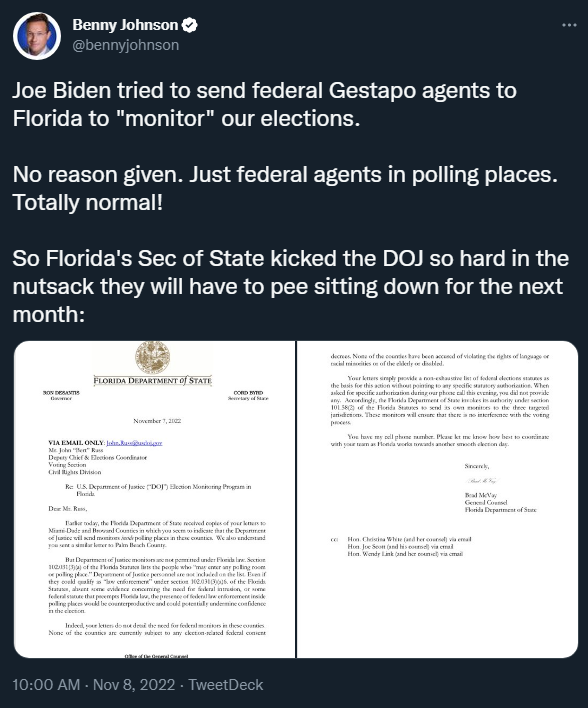 Benny Johnson tweeting: Joe Biden tried to send federal Gestapo agents to Florida to "monitor" our elections.   No reason given. Just federal agents in polling places. Totally normal!   So Florida's Sec of State kicked the DOJ so hard in the nutsack they will have to pee sitting down for the next month: