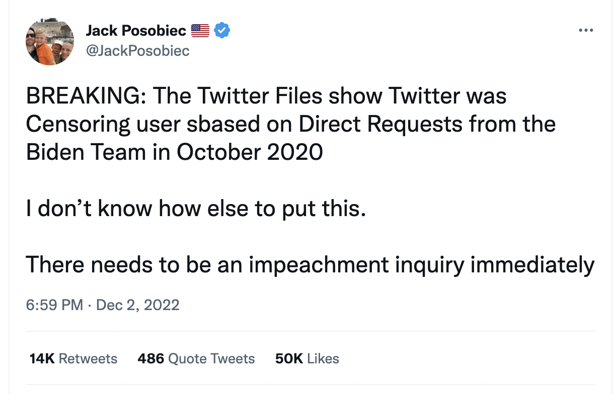 Jack Posobiec tweet, BREAKING: The Twitter Files show Twitter was Censoring user sbased on Direct Requests from the Biden Team in October 2020  I don’t know how else to put this.   There needs to be an impeachment inquiry immediately