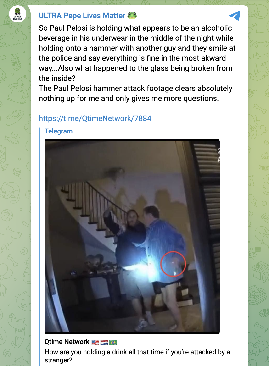 Telegram image reading: "So Paul Pelosi is holding what appears to be an alcoholic beverage in his underwear in the middle of the night while holding onto a hammer with another guy and they smile at the police and say everything is fine in the most awkward way...Also what happened to the glass being broken from the inside? The Paul Pelosi hammer attack footage clears absolutely nothing up for me and only gives me more questions."