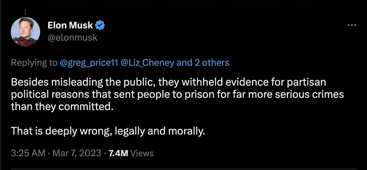 On Twitter, Elon Musk tweeted, "Besides misleading the public, they withheld evidence for partisan political reasons that sent people to prison for far more serious crimes than they committed. That is deeply wrong, legally and morally." Musk sent this tweet on Match 7, 2023 at 3:25AM. The tweet currently as 44.1k retweets, 2,038 quote tweets, and 197.2k likes. 