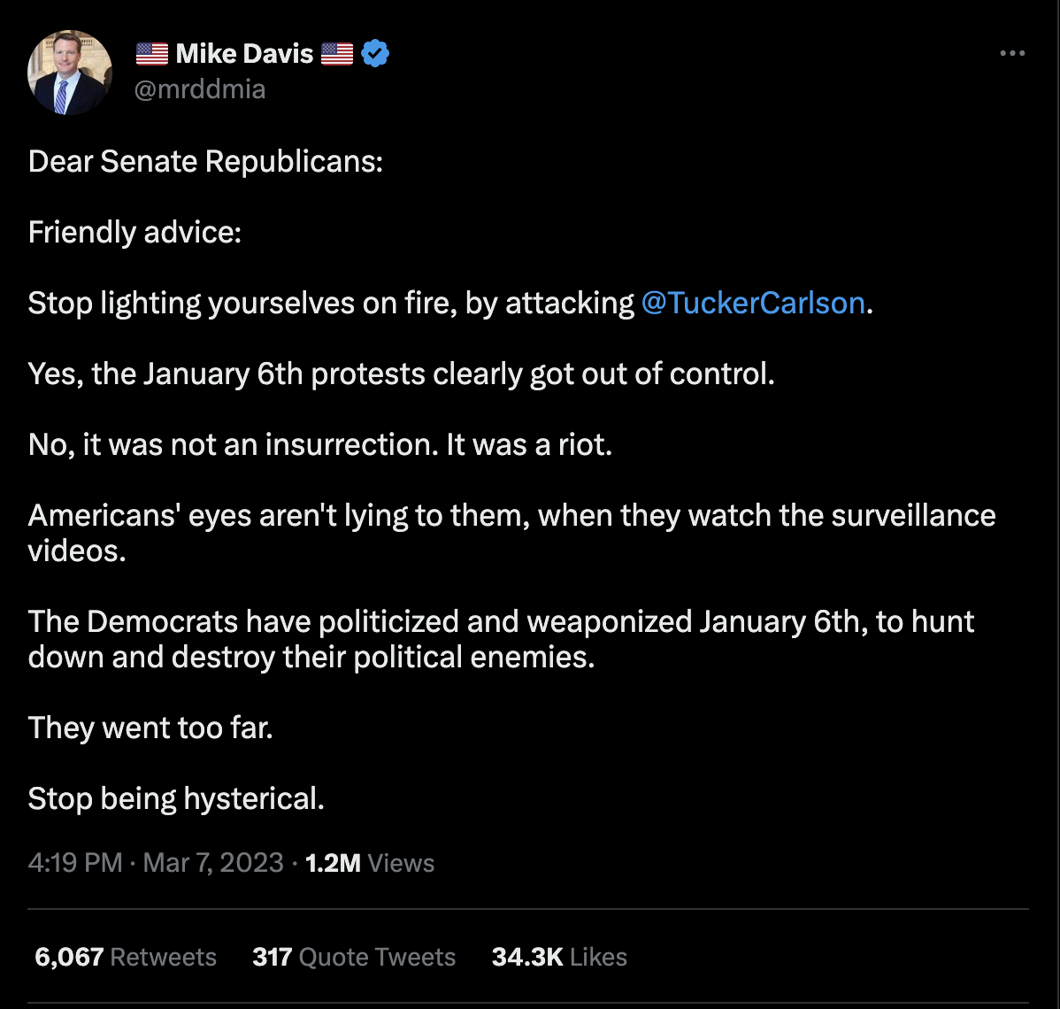 ON Twitter, Mike Davis tweeted, "Dear Senate Republicans: Friendly advice: Stop lighting yourselves on fire, by attacking @TuckerCarlson. Yes, the January 6th protests clearly got out of control. No, it was not an insurrection. It was a riot. Americans' eyes aren't lying to them, when they watch the surveillance videos. The Democrats have politicized and weaponzied January 6th, to huny down and destroy their political enemies. They went too far. Stop being hysterical." 