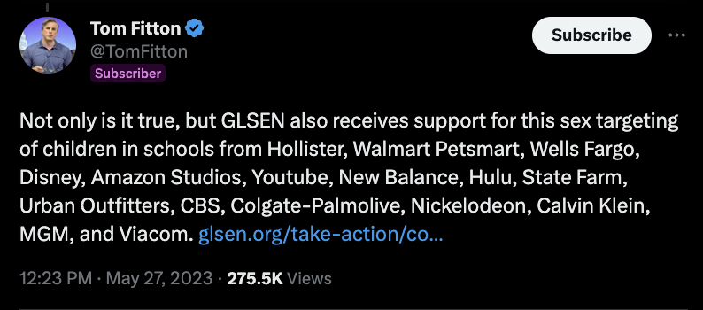 A screenshot from Twitter shows a tweet from user Tom Fitton that says, "Not only is it true, but GLSEN also receives support for this sex targeting of children in schools from Hollister, Walmart Petsmart, Wells Fargo, Disney, Amazon Studios, Youtube, New Balance, Hulu, State Farm, Urban Outfitters, CBS, Colgate-Palmolive, Nickelodeon, Calvin Klein, MGM, and Viacom." Fitton also includes a link to GLSEN's website.