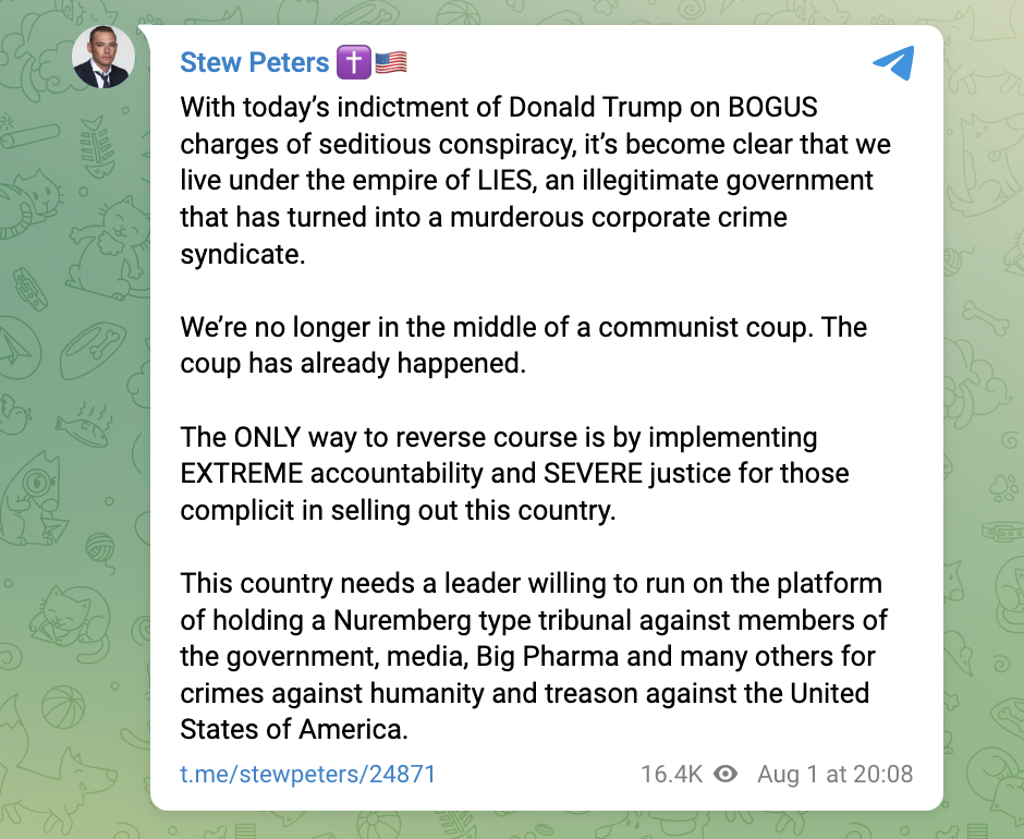 Telegram: With today’s indictment of Donald Trump on BOGUS charges of seditious conspiracy, it’s become clear that we live under the empire of LIES, an illegitimate government that has turned into a murderous corporate crime syndicate.  We’re no longer in the middle of a communist coup. The coup has already happened.  The ONLY way to reverse course is by implementing EXTREME accountability and SEVERE justice for those complicit in selling out this country.  This country needs a leader willing to run on the 