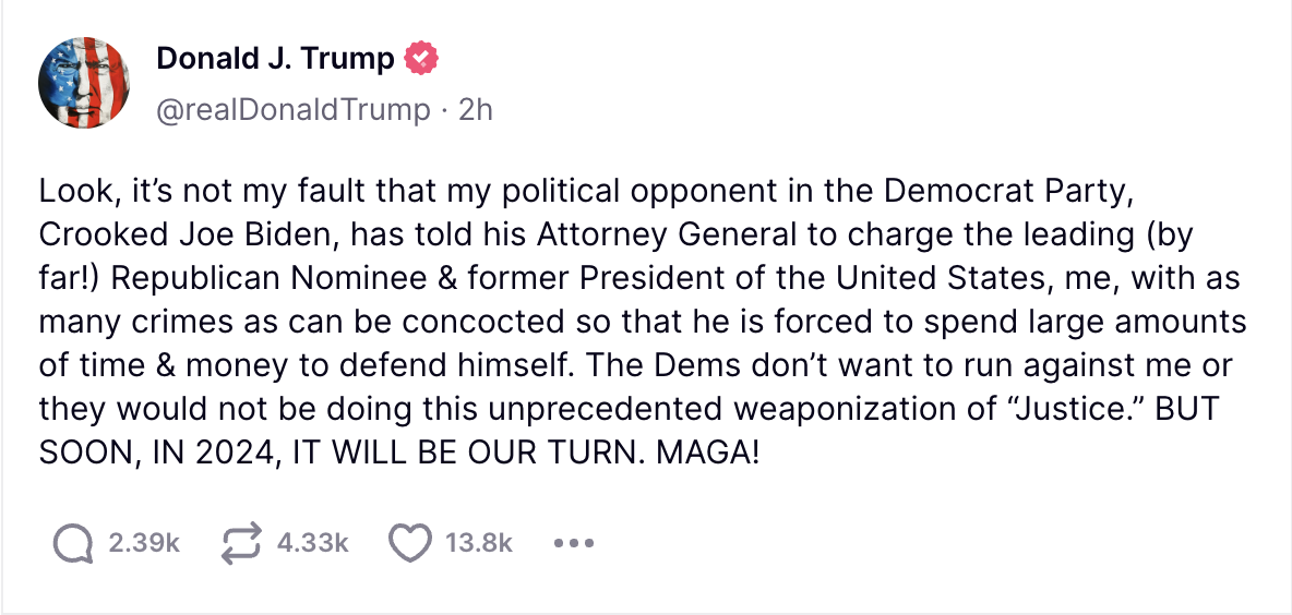 Look, it’s not my fault that my political opponent in the Democrat Party, Crooked Joe Biden, has told his Attorney General to charge the leading (by far!) Republican Nominee & former President of the United States, me, with as many crimes as can be concocted so that he is forced to spend large amounts of time & money to defend himself. The Dems don’t want to run against me or they would not be doing this unprecedented weaponization of “Justice.” BUT SOON, IN 2024, IT WILL BE OUR TURN. MAGA!
