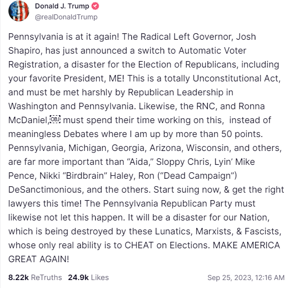 Pennsylvania is at it again! The Radical Left Governor, Josh Shapiro, has just announced a switch to Automatic Voter Registration, a disaster for the Election of Republicans, including your favorite President, ME! This is a totally Unconstitutional Act, and must be met harshly by Republican Leadership in Washington and Pennsylvania. Likewise, the RNC, and Ronna McDaniel,￼ must spend their time working on this,  instead of meaningless Debates where I am up by more than 50 points. Pennsylvania, Michigan, Geor