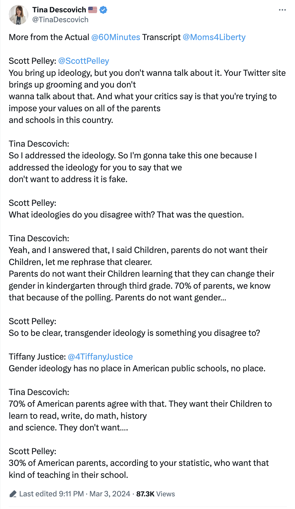 More from the Actual  @60Minutes  Transcript  @Moms4Liberty    Scott Pelley:  @ScottPelley   You bring up ideology, but you don't wanna talk about it. Your Twitter site brings up grooming and you don't wanna talk about that. And what your critics say is that you're trying to impose your values on all of the parents and schools in this country.  Tina Descovich: So I addressed the ideology. So I'm gonna take this one because I addressed the ideology for you to say that we don't want to address it is fake.  Sc