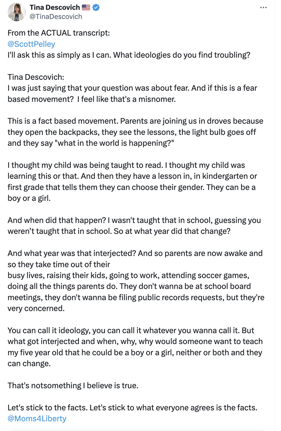 From the ACTUAL transcript:  @ScottPelley   I'll ask this as simply as I can. What ideologies do you find troubling?  Tina Descovich: I was just saying that your question was about fear. And if this is a fear based movement?  I feel like that's a misnomer.   This is a fact based movement. Parents are joining us in droves because they open the backpacks, they see the lessons, the light bulb goes off and they say "what in the world is happening?"   I thought my child was being taught to read. I thought my chi