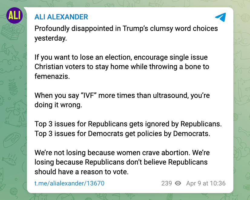 Ali Alexander on Telegram: Profoundly disappointed in Trump’s clumsy word choices yesterday.  If you want to lose an election, encourage single issue Christian voters to stay home while throwing a bone to femenazis.  When you say “IVF” more times than ultrasound, you’re doing it wrong.  Top 3 issues for Republicans gets ignored by Republicans. Top 3 issues for Democrats get policies by Democrats.  We’re not losing because women crave abortion. We’re losing because Republicans don’t believe Republicans shoul