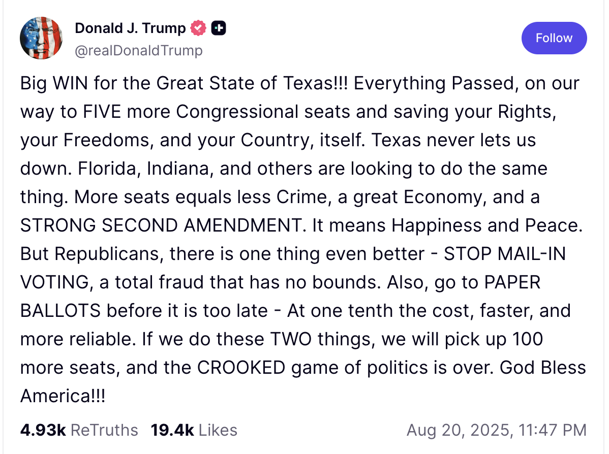 Big WIN for the Great State of Texas!!! Everything Passed, on our way to FIVE more Congressional seats and saving your Rights, your Freedoms, and your Country, itself. Texas never lets us down. Florida, Indiana, and others are looking to do the same thing. More seats equals less Crime, a great Economy, and a STRONG SECOND AMENDMENT. It means Happiness and Peace. But Republicans, there is one thing even better - STOP MAIL-IN VOTING, a total fraud that has no bounds. Also, go to PAPER BALLOTS before it is too
