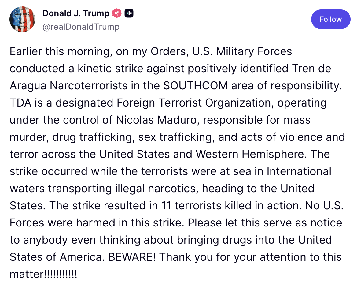 Earlier this morning, on my Orders, U.S. Military Forces conducted a kinetic strike against positively identified Tren de Aragua Narcoterrorists in the SOUTHCOM area of responsibility. TDA is a designated Foreign Terrorist Organization, operating under the control of Nicolas Maduro, responsible for mass murder, drug trafficking, sex trafficking, and acts of violence and terror across the United States and Western Hemisphere. The strike occurred while the terrorists were at sea in International waters transp
