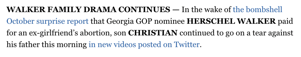 WALKER FAMILY DRAMA CONTINUES — In the wake of the bombshell October surprise report that Georgia GOP nominee HERSCHEL WALKER paid for an ex-girlfriend’s abortion, son CHRISTIAN continued to go on a tear against his father this morning in new videos posted on Twitter.