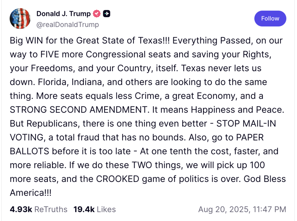 Big WIN for the Great State of Texas!!! Everything Passed, on our way to FIVE more Congressional seats and saving your Rights, your Freedoms, and your Country, itself. Texas never lets us down. Florida, Indiana, and others are looking to do the same thing. More seats equals less Crime, a great Economy, and a STRONG SECOND AMENDMENT. It means Happiness and Peace. But Republicans, there is one thing even better - STOP MAIL-IN VOTING, a total fraud that has no bounds. Also, go to PAPER BALLOTS before it is too