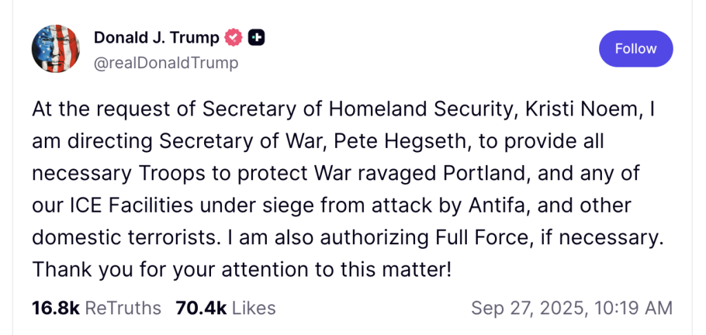 At the request of Secretary of Homeland Security, Kristi Noem, I am directing Secretary of War, Pete Hegseth, to provide all necessary Troops to protect War ravaged Portland, and any of our ICE Facilities under siege from attack by Antifa, and other domestic terrorists. I am also authorizing Full Force, if necessary. Thank you for your attention to this matter!
