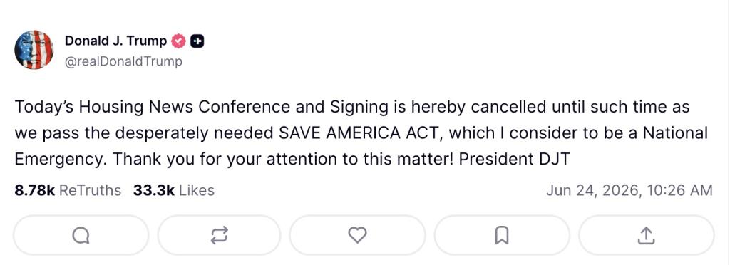 Trump's truth social post: “Today’s Housing News Conference and Signing is hereby cancelled until such time as we pass the desperately needed SAVE AMERICA ACT, which I consider to be a National Emergency. Thank you for your attention to this matter! President DJT”